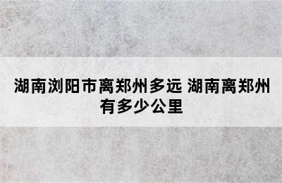 湖南浏阳市离郑州多远 湖南离郑州有多少公里